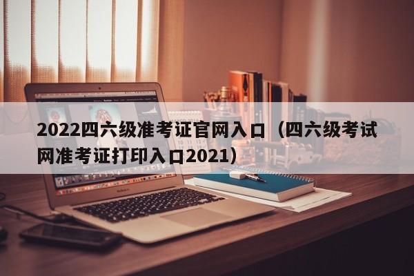 2022四六级准考证官网入口（四六级考试网准考证打印入口2021）