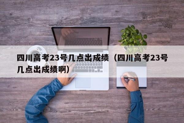 四川高考23号几点出成绩（四川高考23号几点出成绩啊）