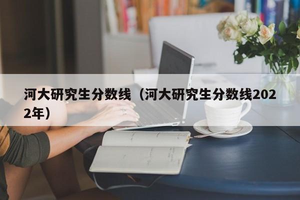 河大研究生分数线（河大研究生分数线2022年）