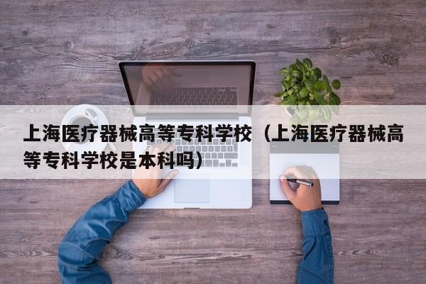 上海医疗器械高等专科学校（上海医疗器械高等专科学校是本科吗）
