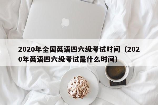 2020年全国英语四六级考试时间（2020年英语四六级考试是什么时间）