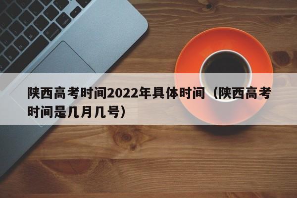 陕西高考时间2022年具体时间（陕西高考时间是几月几号）
