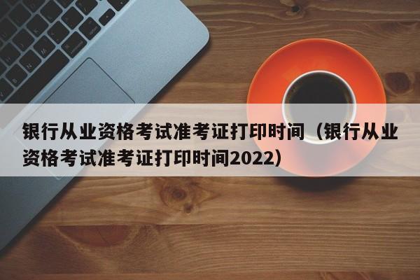 银行从业资格考试准考证打印时间（银行从业资格考试准考证打印时间2022）