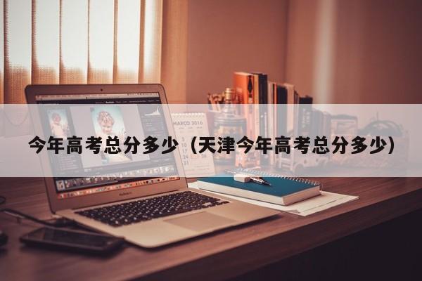 今年高考总分多少（天津今年高考总分多少）