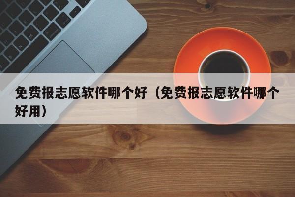 免费报志愿软件哪个好（免费报志愿软件哪个好用）