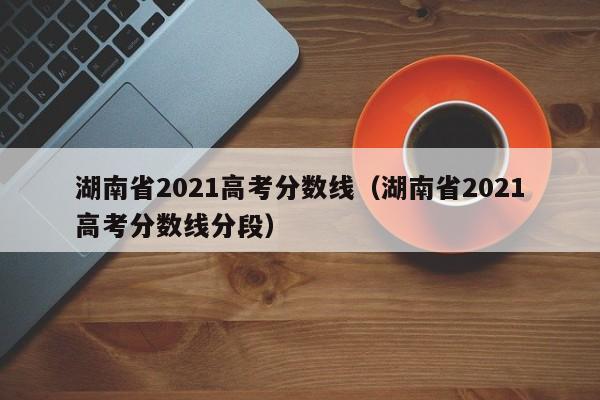 湖南省2021高考分数线（湖南省2021高考分数线分段）