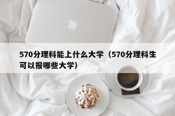 570分理科能上什么大学（570分理科生可以报哪些大学）