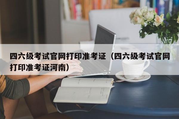 四六级考试官网打印准考证（四六级考试官网打印准考证河南）