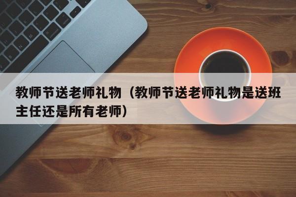 教师节送老师礼物（教师节送老师礼物是送班主任还是所有老师）