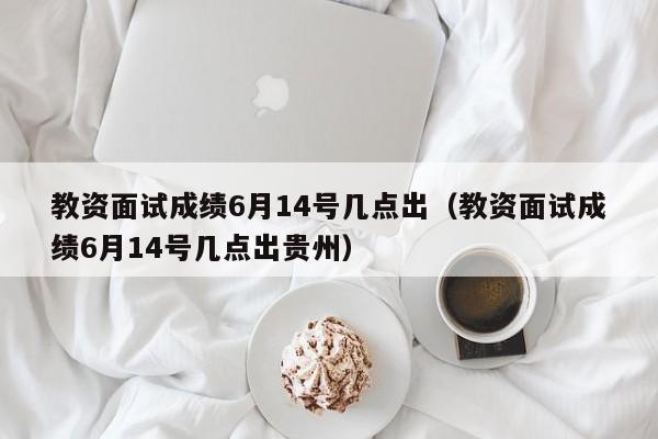 教资面试成绩6月14号几点出（教资面试成绩6月14号几点出贵州）