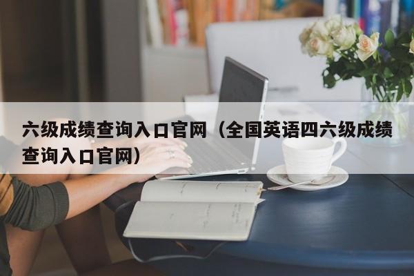 六级成绩查询入口官网（全国英语四六级成绩查询入口官网）