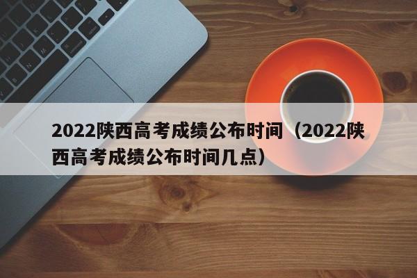 2022陕西高考成绩公布时间（2022陕西高考成绩公布时间几点）