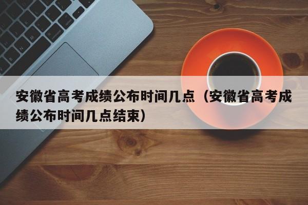 安徽省高考成绩公布时间几点（安徽省高考成绩公布时间几点结束）