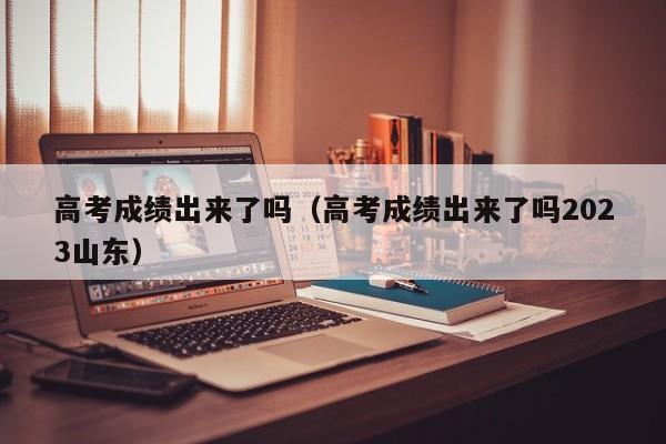 高考成绩出来了吗（高考成绩出来了吗2023山东）