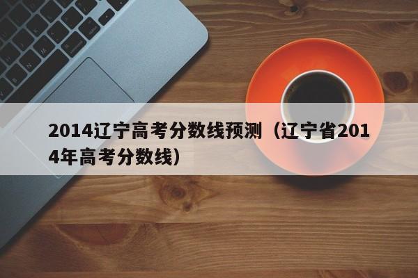 2014辽宁高考分数线预测（辽宁省2014年高考分数线）