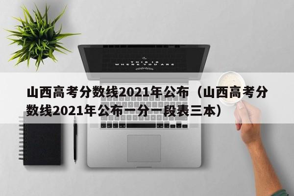 山西高考分数线2021年公布（山西高考分数线2021年公布一分一段表三本）