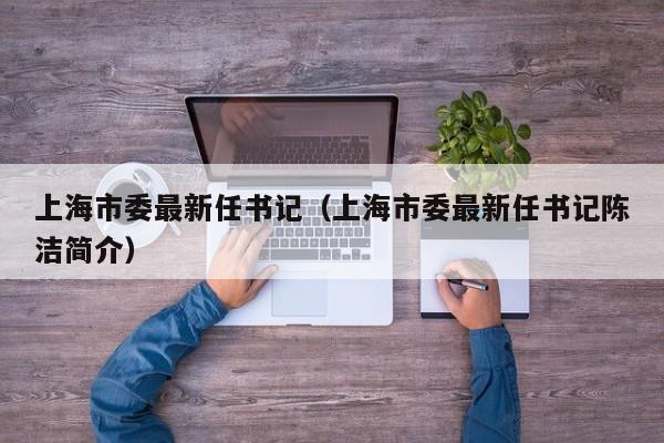 上海市委最新任书记（上海市委最新任书记陈洁简介）