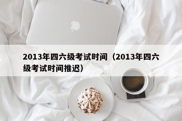 2013年四六级考试时间（2013年四六级考试时间推迟）