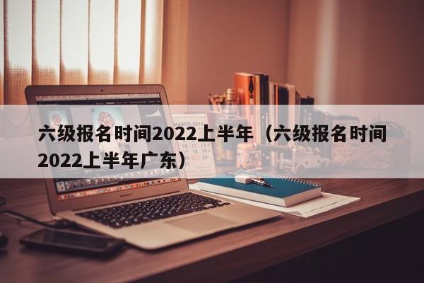 六级报名时间2022上半年（六级报名时间2022上半年广东）