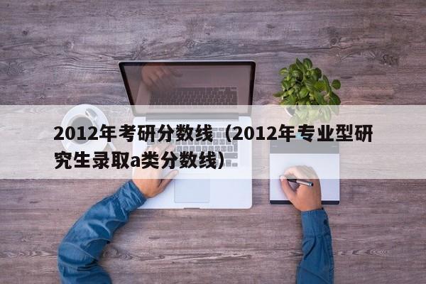 2012年考研分数线（2012年专业型研究生录取a类分数线）