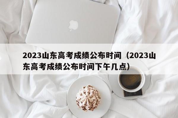 2023山东高考成绩公布时间（2023山东高考成绩公布时间下午几点）