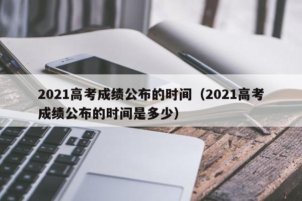 2021高考成绩公布的时间（2021高考成绩公布的时间是多少）