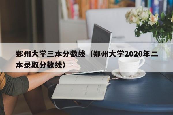郑州大学三本分数线（郑州大学2020年二本录取分数线）