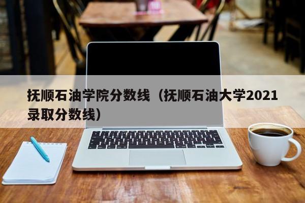 抚顺石油学院分数线（抚顺石油大学2021录取分数线）