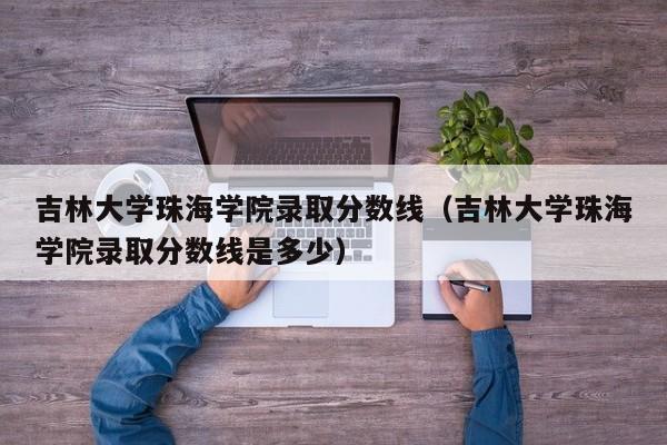 吉林大学珠海学院录取分数线（吉林大学珠海学院录取分数线是多少）
