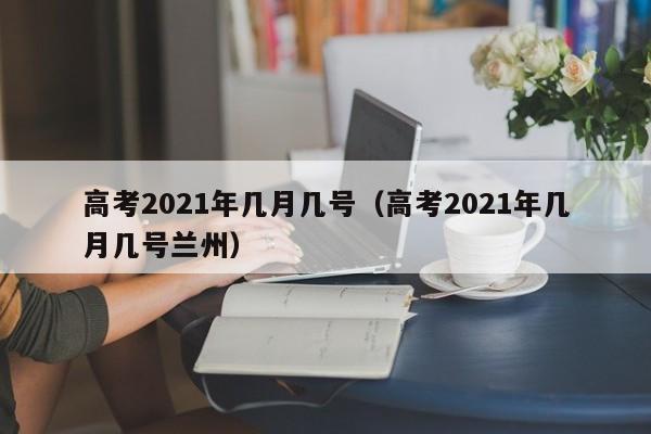 高考2021年几月几号（高考2021年几月几号兰州）