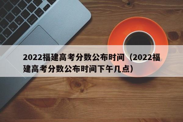 2022福建高考分数公布时间（2022福建高考分数公布时间下午几点）