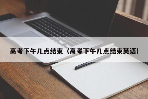 高考下午几点结束（高考下午几点结束英语）