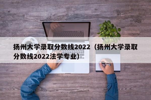 扬州大学录取分数线2022（扬州大学录取分数线2022法学专业）