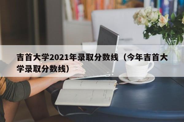 吉首大学2021年录取分数线（今年吉首大学录取分数线）