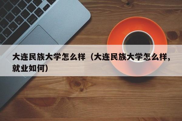 大连民族大学怎么样（大连民族大学怎么样,就业如何）