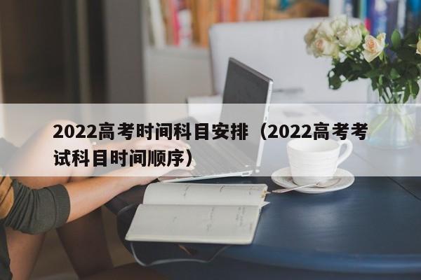 2022高考时间科目安排（2022高考考试科目时间顺序）