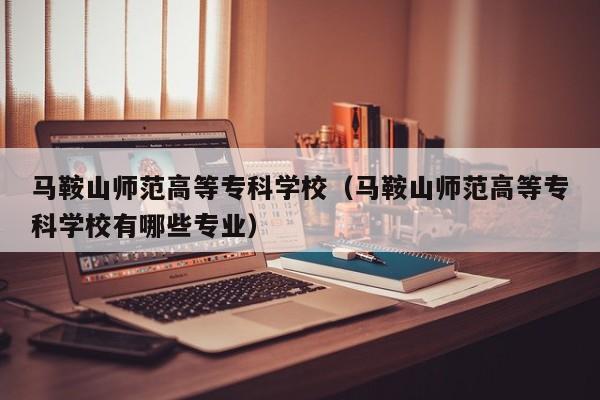 马鞍山师范高等专科学校（马鞍山师范高等专科学校有哪些专业）