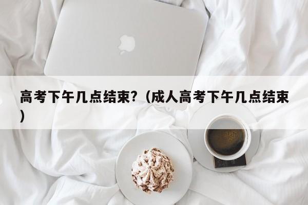 高考下午几点结束?（成人高考下午几点结束）