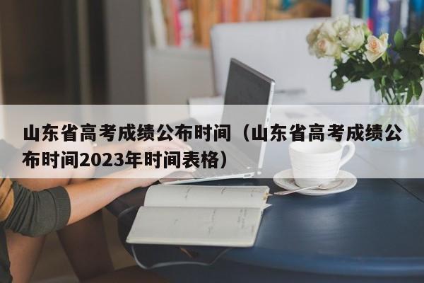 山东省高考成绩公布时间（山东省高考成绩公布时间2023年时间表格）
