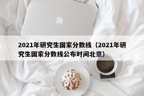 2021年研究生国家分数线（2021年研究生国家分数线公布时间北京）