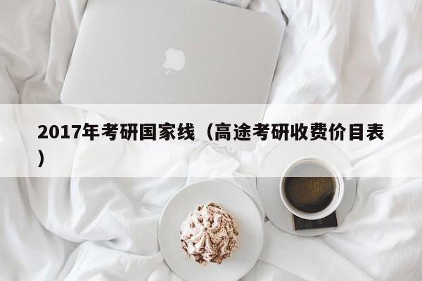 2017年考研国家线（高途考研收费价目表）