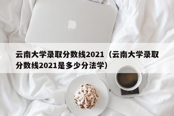 云南大学录取分数线2021（云南大学录取分数线2021是多少分法学）