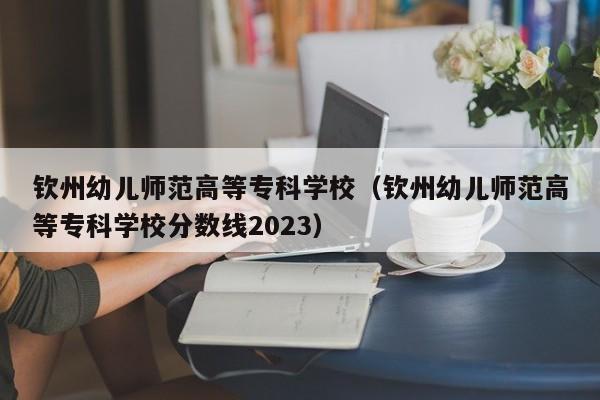 钦州幼儿师范高等专科学校（钦州幼儿师范高等专科学校分数线2023）