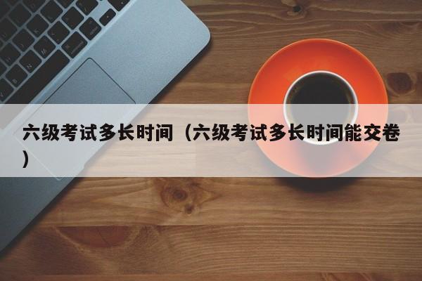 六级考试多长时间（六级考试多长时间能交卷）