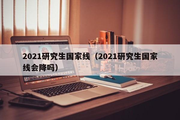 2021研究生国家线（2021研究生国家线会降吗）