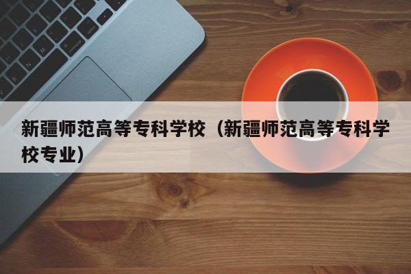 新疆师范高等专科学校（新疆师范高等专科学校专业）