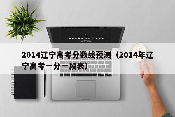 2014辽宁高考分数线预测（2014年辽宁高考一分一段表）