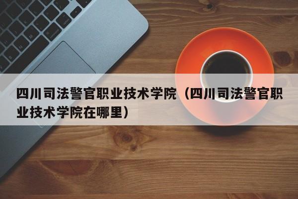 四川司法警官职业技术学院（四川司法警官职业技术学院在哪里）