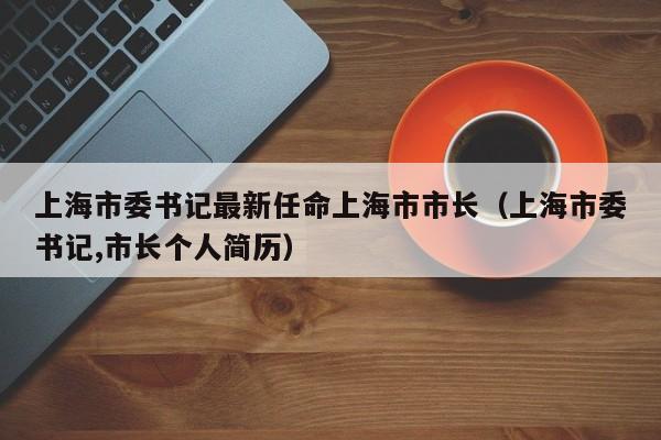 上海市委书记最新任命上海市市长（上海市委书记,市长个人简历）