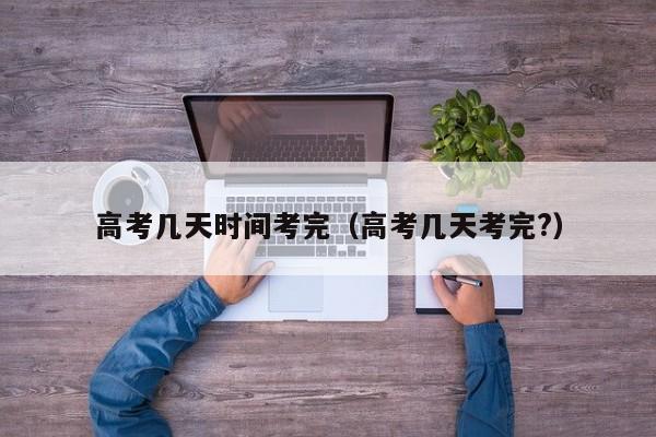 高考几天时间考完（高考几天考完?）
